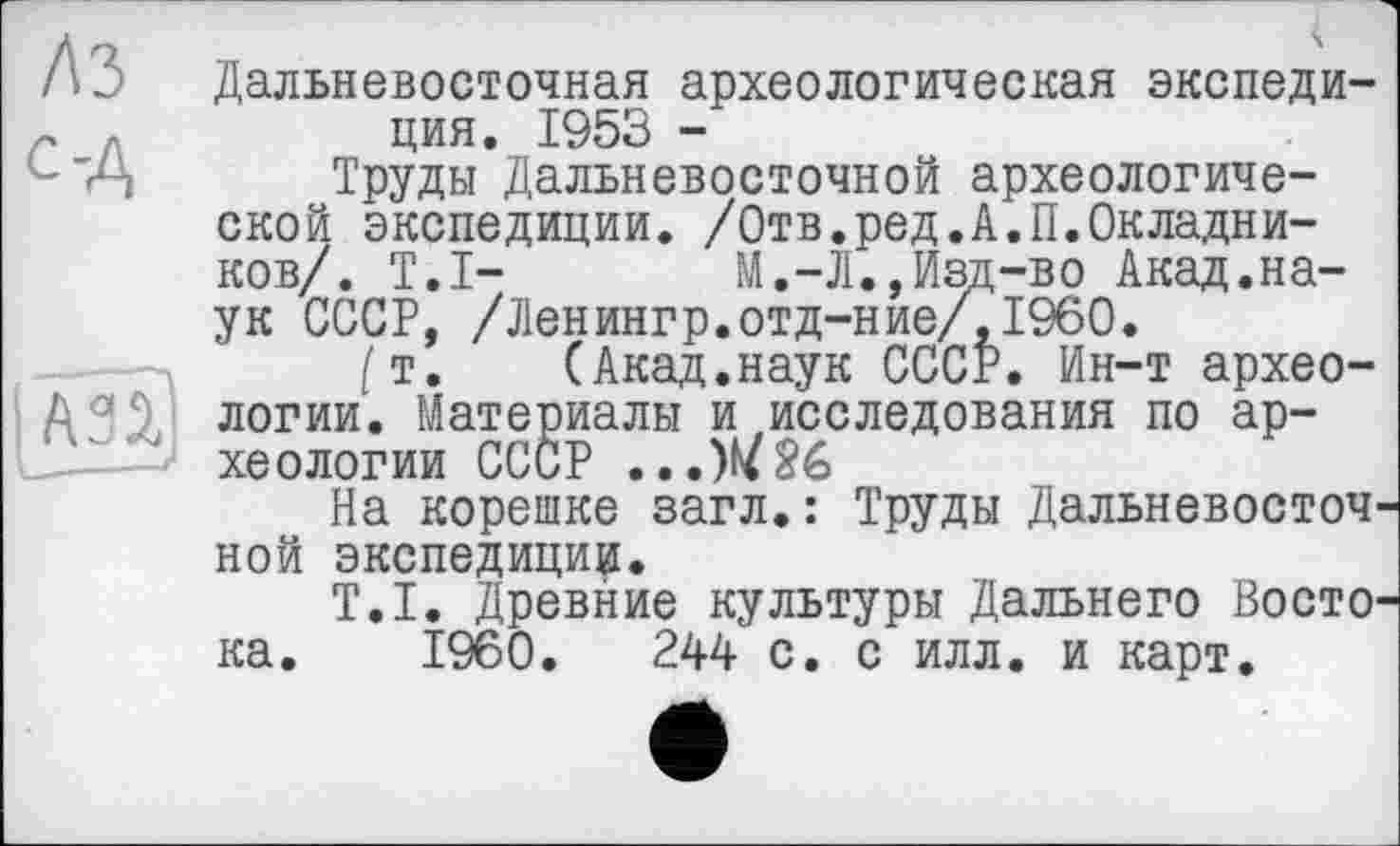 ﻿ЛЗ с-А
A3Î
Дальневосточная археологическая экспедиция. 1953 -
Труды Дальневосточной археологической экспедиции. /Отв.ред.А.П.Окладников/. T.I- М.-Л.,Изд-во Акад.наук СССР, /Ленингр.отд-ние/,1960.
[т. (Акад.наук СССР. Ин-т археологии. Материалы и исследования по археологии СССР ...W26
На корешке загл.: Труды Дальневосточной экспедиции.
T.I. Древние культуры Дальнего Востока. I960.	244 с. с илл. и карт.